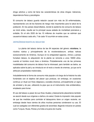 droga adictiva y como tal tiene las características de otras drogas: tolerancia,
dependencia física y psicológica.
El consumo de tabaco guarda relación causal con más de 25 enfermedades,
representando uno de los factores de riesgo más importantes para la salud de la
población. En los países desarrollados, donde la epidemia de consumo de tabaco
se inició antes, resulta ser la principal causa aislada de mortalidad prematura y
evitable. En el año 2020 de las 10 millones de muertes que se estiman que
causará el tabaco cada año, 7 de cada 10 ocurrirán en estas zonas.
ANTIGÜEDAD HASTA EL SIGLO XXI
La planta del tabaco deriva de las 64 especies del género nicotiana, la
nicotina rústica y principalmente de la nicotianatabacum, ambas nativas
exclusivamente de América. Aunque en la antigüedad egipcios, chinos y persas
fumaban tabaco, la adquisición de la planta se remonta a unos 18000 años,
cuando el hombre cruzó Asia a América. Probablemente una de las primeras
modalidades del consumo de tabaco fue la intranasal, pero también se bebía, se
aplicaba sobre la piel y se introducía en el recto a través de enemas, ya que se le
atribuían propiedades medicinales.
Indudablemente la forma de consumo más popular a lo largo de la historia ha sido
fumándolo con el objetivo del placer que produce, sin embargo, en ocasiones
continua un ritual con fines religiosos y sociales diversos, principalmente un signo
de amistad y de paz, utilizando la pipa que es el instrumento más emblemático,
empleado para fumar.
El uso del tabaco a pesar de sus fines rituales y básicamente placenteros también
se asoció desde sus orígenes a daños a la salud. Existe la impresión más popular
de que las medidas para controlar el tabaquismo tiene un origen reciente, sin
embargo desde hace cientos de años muchas personas condenaron su uso. El
cual se castigaba con diferentes grados de severidad, llegando inclusive en países
como Turquía, Rusia, Persia y la India a la pena de muerte.
 