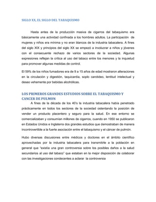 SIGLO XX, EL SIGLO DEL TABAQUISMO
Hasta antes de la producción masiva de cigarros del tabaquismo era
básicamente una actividad confinada a los hombres adultos. La participación de
mujeres y niños era mínima y no eran blancos de la industria tabacalera. A fines
del siglo XIX y principios del siglo XX se empezó a involucrar a niños y jóvenes
con el consecuente rechazo de varios sectores de la sociedad. Algunas
expresiones reflejan la crítica al uso del tabaco entre los menores y la inquietud
para promover algunas medidas de control.
El 59% de los niños fumadores era de 9 a 15 años de edad mostraron alteraciones
en la circulación y digestión, taquicardia, soplo carotideo, lentitud intelectual y
deseo vehemente por bebidas alcohólicas.
LOS PRIMEROS GRANDES ESTUDIOS SOBRE EL TABAQUISMO Y
CANCER DE PULMON
A fines de la década de los 40’s la industria tabacalera había penetrado
prácticamente en todos los sectores de la sociedad ostentando la posición de
vender un producto placentero y seguro para la salud. En ese entorno se
comercializaban y consumían millones de cigarros, cuando en 1950 se publicaron
en Estados Unidos e Inglaterra dos grandes estudios que demostraban de manera
incontrovertible a la fuerte asociación entre el tabaquismo y el cáncer de pulmón.
Hubo diversas discusiones entre médicos y doctores en el ámbito científico
aprovechadas por la industria tabacalera para transmitirle a la población en
general que “existía una gran controversia sobre los posibles daños a la salud
secundarios al uso del tabaco” que estaban en la mejor disposición de colaborar
con las investigaciones condecentes a aclarar la controversia
 