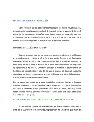 CULTIVO DEL TABACO Y FABRICACIÓN
Como resultado de las restricciones al tabaco en los países industrializados,
conjuntamente con el encarecimiento de la mano de obra y el valor de la tierra, el
cultivo se ha desplazado geográficamente hacia países en desarrollo que hoy
contribuyen con aproximadamente el 80%. Cada año se fabrican más de 5
trillones aproximadamente en el mundo. China es el mayor productor.
EDAD DE INICIACIÓN DEL HÁBITO
Es poco probable que las personas que consiguen abstenerse del tabaco
en la adolescencia o primeros años de la vida adulta lleguen a ser fumadoras
alguna vez. En la actualidad, la inmensa mayoría de los fumadores empiezan a
serlo antes de los 25 años, a menudo en la niñez o la adolescencia en los países
de ingreso alto, 8 de cada 10 fumadores contraen el hábito en la adolescencia. En
los países de ingreso medio y bajo de los que se dispone de datos, al parecer la
mayoría de los fumadores empiezan a fumar en los primeros años de la veintena,
aunque existe una tendencia descendente.
Las personas que empiezan a fumar a edades tempranas tienden a hacerse
grandes fumadores y corren también mayor riesgo de morir por enfermedades
asociadas al tabaco en etapas posteriores de su vida. Por tanto, sería importante
saber cuántos niños y jóvenes comienzan a fumar cada día. Aquí intentamos
responder a esa pregunta.
PATRONES DE ABANDONO DEL HÁBITO DE FUMAR EN EL MUNDO
Si bien existen pruebas de que el hábito de fumar comienza durante los
años de la juventud en todo el mundo, la proporción de fumadores que dejan de
 