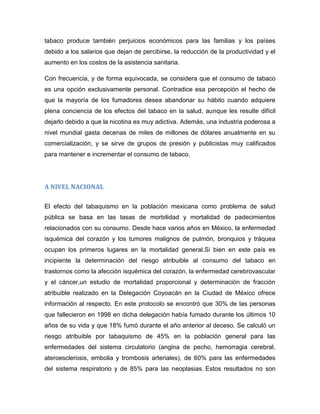 tabaco produce también perjuicios económicos para las familias y los países
debido a los salarios que dejan de percibirse, la reducción de la productividad y el
aumento en los costos de la asistencia sanitaria.
Con frecuencia, y de forma equivocada, se considera que el consumo de tabaco
es una opción exclusivamente personal. Contradice esa percepción el hecho de
que la mayoría de los fumadores desea abandonar su hábito cuando adquiere
plena conciencia de los efectos del tabaco en la salud, aunque les resulte difícil
dejarlo debido a que la nicotina es muy adictiva. Además, una industria poderosa a
nivel mundial gasta decenas de miles de millones de dólares anualmente en su
comercialización, y se sirve de grupos de presión y publicistas muy calificados
para mantener e incrementar el consumo de tabaco.
A NIVEL NACIONAL
El efecto del tabaquismo en la población mexicana como problema de salud
pública se basa en las tasas de morbilidad y mortalidad de padecimientos
relacionados con su consumo. Desde hace varios años en México, la enfermedad
isquémica del corazón y los tumores malignos de pulmón, bronquios y tráquea
ocupan los primeros lugares en la mortalidad general.Si bien en este país es
incipiente la determinación del riesgo atribuible al consumo del tabaco en
trastornos como la afección isquémica del corazón, la enfermedad cerebrovascular
y el cáncer,un estudio de mortalidad proporcional y determinación de fracción
atribuible realizado en la Delegación Coyoacán en la Ciudad de México ofrece
información al respecto. En este protocolo se encontró que 30% de las personas
que fallecieron en 1998 en dicha delegación había fumado durante los últimos 10
años de su vida y que 18% fumó durante el año anterior al deceso. Se calculó un
riesgo atribuible por tabaquismo de 45% en la población general para las
enfermedades del sistema circulatorio (angina de pecho, hemorragia cerebral,
ateroesclerosis, embolia y trombosis arteriales), de 60% para las enfermedades
del sistema respiratorio y de 85% para las neoplasias. Estos resultados no son
 