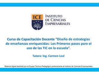 Curso de Capacitación Docente “Diseño de estrategias
de enseñanzas enriquecidas: Los Primeros pasos pare el
uso de las TIC en la escuela”.
Tutora: Ing. Carmen Leal
Material digital diseñado por el Equipo Técnico Pedagógico perteneciente al Instituto de Ciencias Empresariales
 