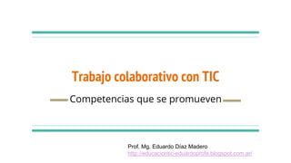 Trabajo colaborativo con TIC
Competencias que se promueven
Prof. Mg. Eduardo Díaz Madero
http://educaciontic-eduardoprofe.blogspot.com.ar/
 