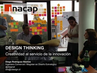 DESIGN THINKING 	
  
Creatividad al servicio de la innovación
Diego Rodríguez Bastías
Ingeniero Comercial / Magister en Diseño Estratégico
@diegrod
drb@cdesign.cl

 