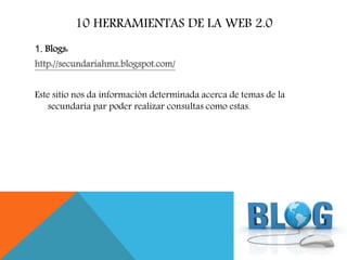 10 HERRAMIENTAS DE LA WEB 2.0
1. Blogs:
http://secundariahmz.blogspot.com/
Este sitio nos da información determinada acerca de temas de la
secundaría par poder realizar consultas como estas.
 