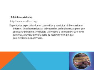 7.Bibliotecas virtuales
http://www.worldcat.org/
Repositorios especializados en contenidos y servicios bibliotecarios en
Internet. Estas herramientas, cabe señalar, están diseñadas para que
el usuario busque información, la comente e intercambie con otras
personas, apoyado por una serie de recursos web 2.0 que
complementan su actividad.
 
