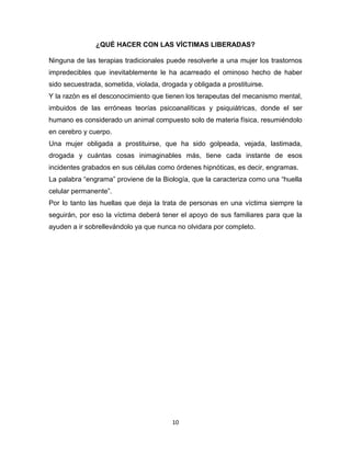 ¿QUÉ HACER CON LAS VÍCTIMAS LIBERADAS?

Ninguna de las terapias tradicionales puede resolverle a una mujer los trastornos
impredecibles que inevitablemente le ha acarreado el ominoso hecho de haber
sido secuestrada, sometida, violada, drogada y obligada a prostituirse.
Y la razón es el desconocimiento que tienen los terapeutas del mecanismo mental,
imbuidos de las erróneas teorías psicoanalíticas y psiquiátricas, donde el ser
humano es considerado un animal compuesto solo de materia física, resumiéndolo
en cerebro y cuerpo.
Una mujer obligada a prostituirse, que ha sido golpeada, vejada, lastimada,
drogada y cuántas cosas inimaginables más, tiene cada instante de esos
incidentes grabados en sus células como órdenes hipnóticas, es decir, engramas.
La palabra “engrama” proviene de la Biología, que la caracteriza como una “huella
celular permanente”.
Por lo tanto las huellas que deja la trata de personas en una víctima siempre la
seguirán, por eso la víctima deberá tener el apoyo de sus familiares para que la
ayuden a ir sobrellevándolo ya que nunca no olvidara por completo.




                                        10
 
