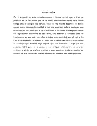 CONCLUSIÓN

Por lo expuesto en este pequeño ensayo podemos concluir que la trata de
personas es un fenómeno que se ha venido desarrollando desde hace mucho
tiempo atrás y aunque nos parezca cosa de otro mundo debemos de darnos
cuenta que es esta nuestra realidad ya que este fenómeno se lleva a cabo en todo
el mundo, por eso debemos de tomar cartas en el asunto no solo el gobierno con
sus legislaciones en contra de este delito, sino también la sociedad debe de
involucrarse, ya que esto nos éfeta a todos como sociedad, por tal motivo los
invito a hacer conciencia y poner un alto a esta actividad, porque el problema en si
es social ya que mientras haya alguien que esté dispuesto a pagar por una
persona, habrá quien se la venda, todos por igual estamos propensos a ser
víctimas y el día de mañana nosotros o uno nuestros familiares pueden ser
víctimas de este cruel delito, por eso debemos de poner un alto a este problema.




                                        11
 