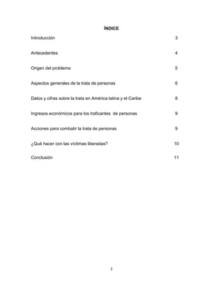 ÍNDICE

Introducción                                                  3


Antecedentes                                                  4


Origen del problema                                           5


Aspectos generales de la trata de personas                    6


Datos y cifras sobre la trata en América latina y el Caribe   8


Ingresos económicos para los traficantes de personas          9


Acciones para combatir la trata de personas                   9


¿Qué hacer con las víctimas liberadas?                        10


Conclusión                                                    11




                                          2
 