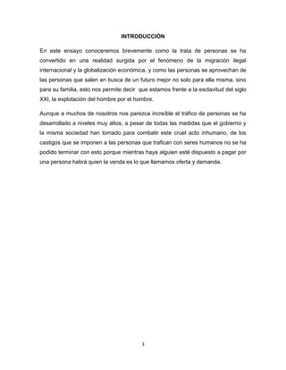 INTRODUCCIÓN

En este ensayo conoceremos brevemente como la trata de personas se ha
convertido en una realidad surgida por el fenómeno de la migración ilegal
internacional y la globalización económica, y como las personas se aprovechan de
las personas que salen en busca de un futuro mejor no solo para ella misma, sino
para su familia, esto nos permite decir que estamos frente a la esclavitud del siglo
XXI, la explotación del hombre por el hombre.

Aunque a muchos de nosotros nos parezca increíble el tráfico de personas se ha
desarrollado a niveles muy altos, a pesar de todas las medidas que el gobierno y
la misma sociedad han tomado para combatir este cruel acto inhumano, de los
castigos que se imponen a las personas que trafican con seres humanos no se ha
podido terminar con esto porque mientras haya alguien esté dispuesto a pagar por
una persona habrá quien la venda es lo que llamamos oferta y demanda.




                                         3
 