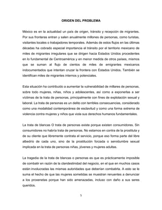 ORIGEN DEL PROBLEMA


México es en la actualidad un país de origen, tránsito y recepción de migrantes.
Por sus fronteras entran y salen anualmente millones de personas, como turistas,
visitantes locales o trabajadores temporales. Además de estos flujos en las últimas
décadas ha cobrado especial importancia el tránsito por el territorio mexicano de
miles de migrantes irregulares que se dirigen hacia Estados Unidos procedentes
en lo fundamental de Centroamérica y en menor medida de otros países, mismos
que se suman al flujo de cientos de miles de emigrantes mexicanos
indocumentados que intentan cruzar la frontera con Estados Unidos. También se
identifican miles de migrantes internos y potenciales.


Esta situación ha contribuido a aumentar la vulnerabilidad de millares de personas,
sobre todo mujeres, niñas, niños y adolescentes, así como a exponerlas a ser
víctimas de la trata de personas, principalmente con fines de explotación sexual y
laboral. La trata de personas es un delito con terribles consecuencias, considerado
como una modalidad contemporánea de esclavitud y como una forma extrema de
violencia contra mujeres y niños que viola sus derechos humanos fundamentales.


La trata de blancas O trata de personas existe porque existen consumidores. Sin
consumidores no habría trata de personas. No estamos en contra de la prostituta y
de su cliente que libremente contrata el servicio, porque eso forma parte del libre
albedrío de cada uno, sino de la prostitución forzada o servidumbre sexual
implicada en la trata de personas niñas, jóvenes y mujeres adultas.


La tragedia de la trata de blancas o personas es que es prácticamente imposible
de combatir en razón de la clandestinidad del negocio, en el que en muchos casos
están involucradas las mismas autoridades que deberían combatirla. A esto se le
suma el hecho de que las mujeres sometidas se muestran renuentes a denunciar
a los proxenetas porque han sido amenazadas, incluso con daño a sus seres
queridos.


                                         5
 