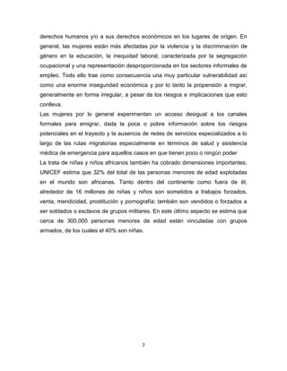 derechos humanos y/o a sus derechos económicos en los lugares de origen. En
general, las mujeres están más afectadas por la violencia y la discriminación de
género en la educación, la inequidad laboral, caracterizada por la segregación
ocupacional y una representación desproporcionada en los sectores informales de
empleo. Todo ello trae como consecuencia una muy particular vulnerabilidad así
como una enorme inseguridad económica y por lo tanto la propensión a migrar,
generalmente en forma irregular, a pesar de los riesgos e implicaciones que esto
conlleva.
Las mujeres por lo general experimentan un acceso desigual a los canales
formales para emigrar, dada la poca o pobre información sobre los riesgos
potenciales en el trayecto y la ausencia de redes de servicios especializados a lo
largo de las rutas migratorias especialmente en términos de salud y asistencia
médica de emergencia para aquellos casos en que tienen poco o ningún poder
La trata de niñas y niños africanos también ha cobrado dimensiones importantes.
UNICEF estima que 32% del total de las personas menores de edad explotadas
en el mundo son africanas. Tanto dentro del continente como fuera de él,
alrededor de 16 millones de niñas y niños son sometidos a trabajos forzados,
venta, mendicidad, prostitución y pornografía; también son vendidos o forzados a
ser soldados o esclavos de grupos militares. En este último aspecto se estima que
cerca de 300,000 personas menores de edad están vinculadas con grupos
armados, de los cuales el 40% son niñas.




                                        7
 