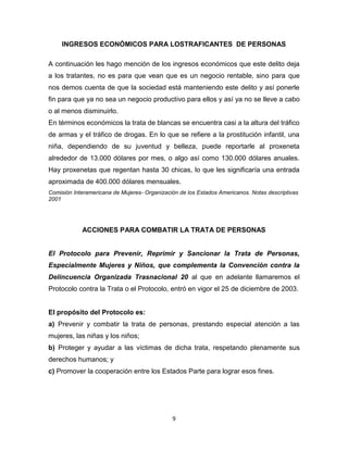 INGRESOS ECONÓMICOS PARA LOSTRAFICANTES DE PERSONAS

A continuación les hago mención de los ingresos económicos que este delito deja
a los tratantes, no es para que vean que es un negocio rentable, sino para que
nos demos cuenta de que la sociedad está manteniendo este delito y así ponerle
fin para que ya no sea un negocio productivo para ellos y así ya no se lleve a cabo
o al menos disminuirlo.
En términos económicos la trata de blancas se encuentra casi a la altura del tráfico
de armas y el tráfico de drogas. En lo que se refiere a la prostitución infantil, una
niña, dependiendo de su juventud y belleza, puede reportarle al proxeneta
alrededor de 13.000 dólares por mes, o algo así como 130.000 dólares anuales.
Hay proxenetas que regentan hasta 30 chicas, lo que les significaría una entrada
aproximada de 400.000 dólares mensuales.
Comisión Interamericana de Mujeres- Organización de los Estados Americanos. Notas descriptivas
2001




            ACCIONES PARA COMBATIR LA TRATA DE PERSONAS


El Protocolo para Prevenir, Reprimir y Sancionar la Trata de Personas,
Especialmente Mujeres y Niños, que complementa la Convención contra la
Delincuencia Organizada Trasnacional 20 al que en adelante llamaremos el
Protocolo contra la Trata o el Protocolo, entró en vigor el 25 de diciembre de 2003.


El propósito del Protocolo es:
a) Prevenir y combatir la trata de personas, prestando especial atención a las
mujeres, las niñas y los niños;
b) Proteger y ayudar a las víctimas de dicha trata, respetando plenamente sus
derechos humanos; y
c) Promover la cooperación entre los Estados Parte para lograr esos fines.




                                              9
 