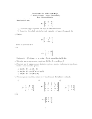 Universidad del Valle - sede Buga
                            4to Taller de Algebra Lineal (Determinantes)
                                       Prof. Bladimir Lenis Gil

1. Dada la matriz 3 x 3                                          
                                                    1     −2    3
                                               A = 0      1    2
                                                    1      4   −1

    a) Calcule det (A) por expansi´n a lo largo de la tercera columna.
                                  o
    b) Compruebe el resultado anterior haciendo expansi´n a lo largo de la segunda ﬁla.
                                                       o

2. Exprese
                                                               
                                                    0     x−1 1
                                               det x      1  1
                                                    0     x+1 2

   Como un polinomio de x
3. Si
                                                                 
                                                    1      2   −1
                                               A = 3      2    1
                                                    0      1    4

   Evalue det(A − λI), donde λ es un escalar e I es la matriz identidad de 3x3
4. Determine que en general, no se cumple que det(A + B) = detA+ detB
5. Para cada una de la proposiciones siguientes relativas a matrices cuadradas, dar una demos-
   traci´n o poner un contra ejemplo.
        o
                                      2
    a) det (A + B)2 = det(A + B)
    b) det (A + B)2 = det(A2 + 2AB + B 2 )
        c) det (A + B)2 = det(A2 + B 2 )

6. Para las siguientes matrices, calcule det A transformando A a la forma escalonada

    a)                                    b)                                  c)
                                                                         
                                                    1     −1    0      2 4
                                                 2      0    1     −1 2                      
                  1    −2     3                    
                                                               −1
                                                                                       2   4   6
                                               A = 1      1           0 1
             A = 0     1     2                   
                                                   0      0    1
                                                                          
                                                                      −1 2        A = 3   6   9
                  1     4    −1                     1      0    0     2 6               1   2   3


7. Si
                                                               
                                                     1     3   2
                                                A = 2     4   4
                                                     3     0   1



                                                      1
 