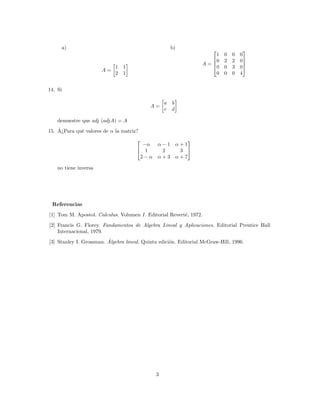 a)                                               b)                             
                                                                     1      0   0   0
                                                                    0      2   2   0
                                                                  A=                 
                            1   1                                   0      0   3   0
                       A=
                            2   1                                    0      0   0   4


14. Si

                                                  a   b
                                            A=
                                                  c   d

    demuestre que adj (adjA) = A
    ˆ
15. A¿Para qu´ valores de α la matriz?
             e
                                                             
                                        −α     α−1        α+1
                                       1       2          3 
                                       2−α     α+3        α+7

    no tiene inversa




 Referencias
[1] Tom M. Apostol. Calculus. Volumen I. Editorial Revert´, 1972.
                                                         e

[2] Francis G. Florey. Fundamentos de Algebra Lineal y Aplicaciones. Editorial Prentice Hall
    Internacional, 1979.
                         ´
[3] Stanley I. Grossman. Algebra lineal. Quinta edici´n. Editorial McGraw-Hill, 1996.
                                                     o




                                              3
 