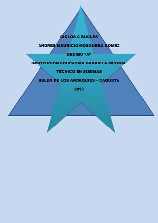 CICLOS O BUCLES
ANDRES MAURICIO MOSQUERA GOMEZ
DECIMO “A”
INSTITUCION EDUCATIVA GABRIELA MISTRAL
TÈCNICO EN SISEMAS
BELEN DE LOS ANDAQUIES – CAQUETA
2013
 