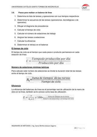 UNIVERSIDAD CATÓLICA SANTO TORIBIO DE MOGROVEJO
INGENIERÍA DE MÉTODOS | Ing. Sonia Mirtha Salazar Zegarra
10 | P á g i n a
3.8. Pasos para realizar un balance de línea
1. Determina la lista de tareas y operaciones con sus tiempos respectivos
2. Determinar la secuencia de las tareas (operaciones, tecnológicas o de
operarios)
3. Dibujar el diagrama de precedencia
4. Calcular el tiempo de ciclo
5. Calcular el número de estaciones de trabajo
6. Asignar las tareas a estaciones
7. Calcular la eficiencia
8. Determinar el retraso en el balance
El tiempo de ciclo
El tiempo de ciclo es el tiempo que cada pieza o producto permanece en cada
estación de línea.
Número de estaciones mínimas teóricas
Para calcular este número de estaciones se divide la duración total de las tareas
entre el tiempo de ciclo.
Eficiencia
La eficiencia del balanceo de línea es el porcentaje real de utilización de la mano de
obra en la línea, también se le conoce como tasa de utilización.
 