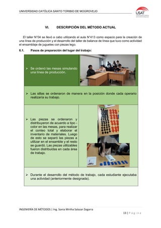 UNIVERSIDAD CATÓLICA SANTO TORIBIO DE MOGROVEJO
INGENIERÍA DE MÉTODOS | Ing. Sonia Mirtha Salazar Zegarra
13 | P á g i n a
VI. DESCRIPCIÓN DEL MÉTODO ACTUAL
El taller N°04 se llevó a cabo utilizando el aula N°413 como espacio para la creación de
una línea de producción y el desarrollo del taller de balance de línea que tuvo como actividad
el ensamblaje de juguetes con piezas lego.
6.1. Pasos de preparación del lugar del trabajo:
 Se ordenó las mesas simulando
una línea de producción.
 Las sillas se ordenaron de manera en la posición donde cada operario
realizaría su trabajo.
 Las piezas se ordenaron y
distribuyeron de acuerdo a tipo -
color en las mesas, para realizar
el conteo total y elaborar el
inventario de materiales. Luego
de esto se separó las piezas a
utilizar en el ensamble y el resto
se guardó. Las piezas utilizables
fueron distribuidas en cada área
de trabajo.
 Durante el desarrollo del método de trabajo, cada estudiante ejecutaba
una actividad (anteriormente designada).
 