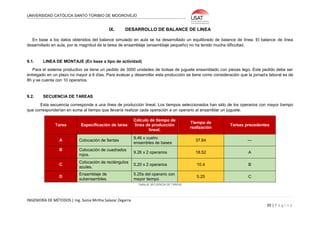 UNIVERSIDAD CATÓLICA SANTO TORIBIO DE MOGROVEJO
INGENIERÍA DE MÉTODOS | Ing. Sonia Mirtha Salazar Zegarra
20 | P á g i n a
IX. DESARROLLO DE BALANCE DE LINEA
En base a los datos obtenidos del balance simulado en aula se ha desarrollado un equilibrado de balance de línea. El balance de línea
desarrollado en aula, por la magnitud de la tarea de ensamblaje (ensamblaje pequeño) no ha tenido mucha dificultad.
9.1. LINEA DE MONTAJE (En base a tipo de actividad)
Para el sistema productivo se tiene un pedido de 3000 unidades de bolsas de juguete ensamblado con piezas lego. Este pedido debe ser
entregado en un plazo no mayor a 6 días. Para evaluar y desarrollar esta producción se tiene como consideración que la jornada laboral es de
8h y se cuenta con 10 operarios.
9.2. SECUENCIA DE TAREAS
Esta secuencia corresponde a una línea de producción lineal. Los tiempos seleccionados han sido de los operarios con mayor tiempo
que corresponderían en suma al tiempo que llevaría realizar cada operación a un operario al ensamblar un juguete.
Tarea Especificación de tarea
Cálculo de tiempo de
línea de producción
lineal.
Tiempo de
realización
Tareas precedentes
A Colocación de llantas
9,46 x cuatro
ensambles de bases
37.84 ---
B Colocación de cuadrados
rojos.
9.26 x 2 operarios 18.52 A
C
Colocación de rectángulos
azules.
5.20 x 2 operarios 10.4 B
D
Ensamblaje de
subensambles.
5.25s del operario con
mayor tiempo
5.25 C
Tabla 8: SECUENCIA DE TAREAS
 