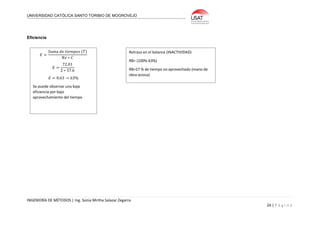 UNIVERSIDAD CATÓLICA SANTO TORIBIO DE MOGROVEJO
INGENIERÍA DE MÉTODOS | Ing. Sonia Mirtha Salazar Zegarra
24 | P á g i n a
Eficiencia
𝐸 =
𝑆𝑢𝑚𝑎 𝑑𝑒 𝑡𝑖𝑒𝑚𝑝𝑜𝑠 (𝑇)
𝑁𝑒 ∗ 𝐶
𝐸 =
72.01
2 ∗ 57.6
𝐸 = 0.63 → 63%
Se puede observar una baja
eficiencia por bajo
aprovechamiento del tiempo
Retraso en el balance (INACTIVIDAD)
RB= (100%-63%)
RB=27 % de tiempo no aprovechado (mano de
obra ociosa)
 