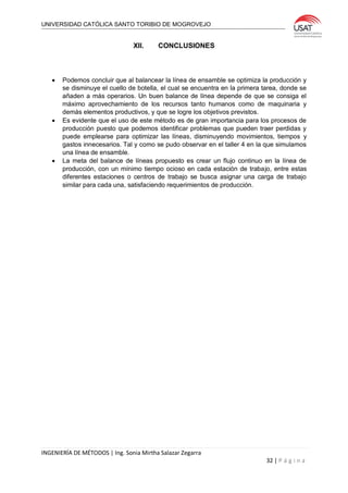 UNIVERSIDAD CATÓLICA SANTO TORIBIO DE MOGROVEJO
INGENIERÍA DE MÉTODOS | Ing. Sonia Mirtha Salazar Zegarra
32 | P á g i n a
XII. CONCLUSIONES
 Podemos concluir que al balancear la línea de ensamble se optimiza la producción y
se disminuye el cuello de botella, el cual se encuentra en la primera tarea, donde se
añaden a más operarios. Un buen balance de línea depende de que se consiga el
máximo aprovechamiento de los recursos tanto humanos como de maquinaria y
demás elementos productivos, y que se logre los objetivos previstos.
 Es evidente que el uso de este método es de gran importancia para los procesos de
producción puesto que podemos identificar problemas que pueden traer perdidas y
puede emplearse para optimizar las líneas, disminuyendo movimientos, tiempos y
gastos innecesarios. Tal y como se pudo observar en el taller 4 en la que simulamos
una línea de ensamble.
 La meta del balance de líneas propuesto es crear un flujo continuo en la línea de
producción, con un mínimo tiempo ocioso en cada estación de trabajo, entre estas
diferentes estaciones o centros de trabajo se busca asignar una carga de trabajo
similar para cada una, satisfaciendo requerimientos de producción.
 