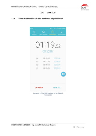 UNIVERSIDAD CATÓLICA SANTO TORIBIO DE MOGROVEJO
INGENIERÍA DE MÉTODOS | Ing. Sonia Mirtha Salazar Zegarra
33 | P á g i n a
XIII. ANEXOS
13.1. Toma de tiempo de un lado de la línea de producción
Ilustración 9: TIEMPO DE UN LADO DE LA LÍNEA DE
PRODUCCIÓN
 