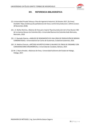 UNIVERSIDAD CATÓLICA SANTO TORIBIO DE MOGROVEJO
INGENIERÍA DE MÉTODOS | Ing. Sonia Mirtha Salazar Zegarra
35 | P á g i n a
XIV. REFERENCIA BIBLIOGRÁFICA
[1] «Universidad Privada Telesup,» Área de Ingeniería Industrial, 26 Octubre 2017. [En línea].
Available: https://utelesup.edu.pe/balanceo-de-linea-y-control-de-produccion/. [Último acceso:
28 Noviembre 2018].
[2] J. A. Muñoz Ramírez, «Balance de línea para mejorar flujo de producción de la línea Busstar 360
de la empresa Busscar de Colombia SAS,» Universidad Nacional de Colombia Sede Manizales,
Manizales, 2018.
[3] J. E. Quezada Palacios, «ANÁLISIS DE RENDIMIENTO DE UNA LÍNEA DE PRODUCCIÓN DE BEBIDAS
CARBONATADAS,» Universidad de San Carlos de Guatemala, Ciudad de Guatemala, 2016.
[4] E. R. Medina Chancón, «MÉTODO HEURÍSTICO PARA EL BALANCE DE LÍNEAS DE ENSAMBLE CON
CONSIDERACIONES ERGONÓMICAS,» Universidad de Carabobo, Bárbula, 2014.
[5] M. C. Reyna Amador, «Balanceo de línea,» Universidad Autónoma del Estado de Hidalgo,
Hidalgo, 2017.
 