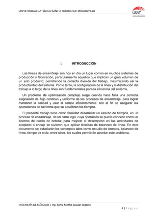 UNIVERSIDAD CATÓLICA SANTO TORIBIO DE MOGROVEJO
INGENIERÍA DE MÉTODOS | Ing. Sonia Mirtha Salazar Zegarra
4 | P á g i n a
I. INTRODUCCIÓN
Las líneas de ensamblaje son hoy en día un lugar común en muchos sistemas de
producción y fabricación, particularmente aquellos que implican un gran volumen de
un solo producto; permitiendo la correcta división del trabajo, maximizando así la
productividad del sistema. Por lo tanto, la configuración de la línea y la distribución del
trabajo a lo largo de la línea son fundamentales para la eficiencia del sistema.
Un problema de optimización complejo surge cuando hace falta una correcta
asignación de flujo continuo y uniforme de los procesos de ensamblaje, para lograr
mantener la calidad y usar el tiempo eficientemente; con el fin de asegurar las
operaciones de tal forma que se equilibren los tiempos.
El presente trabajo tiene como finalidad desarrollar un estudio de tiempos, en un
proceso de ensamblaje, de un carro lego, cuya operación se puede concebir como un
sistema de cuello de botella; para mejorar el desempeño en las actividades de
acoplado o encaje se tuvieron que aplicar técnicas de balanceo de línea. En este
documento se estudiarán los conceptos tales como estudio de tiempos, balanceo de
línea, tiempo de ciclo, entre otros, los cuales permitirán abordar este problema.
 
