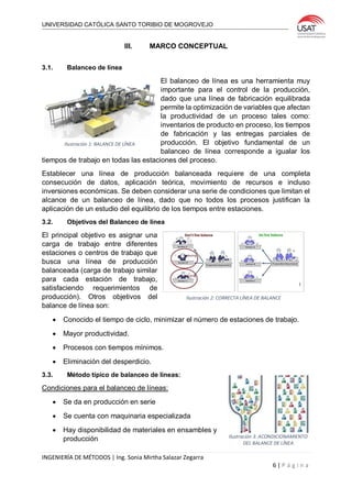 UNIVERSIDAD CATÓLICA SANTO TORIBIO DE MOGROVEJO
INGENIERÍA DE MÉTODOS | Ing. Sonia Mirtha Salazar Zegarra
6 | P á g i n a
III. MARCO CONCEPTUAL
3.1. Balanceo de línea
El balanceo de línea es una herramienta muy
importante para el control de la producción,
dado que una línea de fabricación equilibrada
permite la optimización de variables que afectan
la productividad de un proceso tales como:
inventarios de producto en proceso, los tiempos
de fabricación y las entregas parciales de
producción. El objetivo fundamental de un
balanceo de línea corresponde a igualar los
tiempos de trabajo en todas las estaciones del proceso.
Establecer una línea de producción balanceada requiere de una completa
consecución de datos, aplicación teórica, movimiento de recursos e incluso
inversiones económicas. Se deben considerar una serie de condiciones que limitan el
alcance de un balanceo de línea, dado que no todos los procesos justifican la
aplicación de un estudio del equilibrio de los tiempos entre estaciones.
3.2. Objetivos del Balanceo de línea
El principal objetivo es asignar una
carga de trabajo entre diferentes
estaciones o centros de trabajo que
busca una línea de producción
balanceada (carga de trabajo similar
para cada estación de trabajo,
satisfaciendo requerimientos de
producción). Otros objetivos del
balance de línea son:
 Conocido el tiempo de ciclo, minimizar el número de estaciones de trabajo.
 Mayor productividad.
 Procesos con tiempos mínimos.
 Eliminación del desperdicio.
3.3. Método típico de balanceo de líneas:
Condiciones para el balanceo de líneas:
 Se da en producción en serie
 Se cuenta con maquinaria especializada
 Hay disponibilidad de materiales en ensambles y
producción
Ilustración 1: BALANCE DE LÍNEA
Ilustración 2: CORRECTA LÍNEA DE BALANCE
Ilustración 3: ACONDICIONAMIENTO
DEL BALANCE DE LÍNEA
 