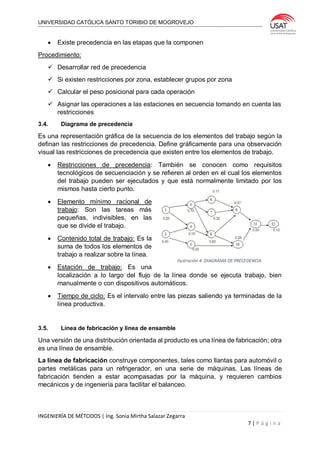UNIVERSIDAD CATÓLICA SANTO TORIBIO DE MOGROVEJO
INGENIERÍA DE MÉTODOS | Ing. Sonia Mirtha Salazar Zegarra
7 | P á g i n a
 Existe precedencia en las etapas que la componen
Procedimiento:
 Desarrollar red de precedencia
 Si existen restricciones por zona, establecer grupos por zona
 Calcular el peso posicional para cada operación
 Asignar las operaciones a las estaciones en secuencia tomando en cuenta las
restricciones
3.4. Diagrama de precedencia
Es una representación gráfica de la secuencia de los elementos del trabajo según la
definan las restricciones de precedencia. Define gráficamente para una observación
visual las restricciones de precedencia que existen entre los elementos de trabajo.
 Restricciones de precedencia: También se conocen como requisitos
tecnológicos de secuenciación y se refieren al orden en el cual los elementos
del trabajo pueden ser ejecutados y que está normalmente limitado por los
mismos hasta cierto punto.
 Elemento mínimo racional de
trabajo: Son las tareas más
pequeñas, indivisibles, en las
que se divide el trabajo.
 Contenido total de trabajo: Es la
suma de todos los elementos de
trabajo a realizar sobre la línea.
 Estación de trabajo: Es una
localización a lo largo del flujo de la línea donde se ejecuta trabajo, bien
manualmente o con dispositivos automáticos.
 Tiempo de ciclo: Es el intervalo entre las piezas saliendo ya terminadas de la
línea productiva.
3.5. Línea de fabricación y línea de ensamble
Una versión de una distribución orientada al producto es una línea de fabricación; otra
es una línea de ensamble.
La línea de fabricación construye componentes, tales como llantas para automóvil o
partes metálicas para un refrigerador, en una serie de máquinas. Las líneas de
fabricación tienden a estar acompasadas por la máquina, y requieren cambios
mecánicos y de ingeniería para facilitar el balanceo.
Ilustración 4: DIAGRÁMA DE PRECEDENCIA
 