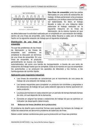 UNIVERSIDAD CATÓLICA SANTO TORIBIO DE MOGROVEJO
INGENIERÍA DE MÉTODOS | Ing. Sonia Mirtha Salazar Zegarra
8 | P á g i n a
Una línea de ensamble junta las partes
fabricadas en una serie de estaciones de
trabajo. Ambas pertenecen a los procesos
repetitivos y en ambos casos la línea debe
ser balanceada. Es decir, el trabajo
llevado a cabo en una máquina debe
balancear el trabajo realizado en la
siguiente máquina en la línea de
fabricación, de la misma manera en que
se debe balancear la actividad realizada por un empleado en una estación de trabajo,
dentro de una línea de ensamble, esto mismo debe llevarse a cabo con el trabajo
hecho en la siguiente estación de trabajo por el siguiente empleado.
Distribución de una línea de
ensamble
Ya que los problemas de las líneas
de fabricación y las líneas de
ensamble son similares, se
entablará la discusión en términos
de una línea de ensamble. En una
línea de ensamble, el producto
generalmente se mueve vía medios
automatizados, tal como una banda de transportación, a través de una serie de
estaciones de trabajo hasta que se complete. Esta es la manera en que se ensamblan
los automóviles, y se producen los aparatos de televisión y los hornos, o las
hamburguesas de comida rápida.
Aplicación para ingeniería industrial:
 Las líneas de ensamble se caracterizan por el movimiento de una pieza de
trabajo de una estación de trabajo a otra.
 Las tareas requeridas para completar un producto son divididas y asignadas a
las estaciones de trabajo tal que cada estación ejecuta la misma operación en
cada producto.
 La pieza permanece en cada estación por un período de tiempo llamado tiempo
de ciclo, el cual depende de la demanda.
 Consiste en asignar las tareas a estaciones de trabajo tal que se optimice un
indicador de desempeño determinado.
3.6. Balanceo de líneas (Análisis de la producción)
El problema de diseño para encontrar formas para igualar los tiempos de trabajo en
todas las estaciones se denomina problema de balanceo de línea.
Deben existir ciertas condiciones para que la producción en línea sea práctica:
Ilustración 5: LÍNEA DE ENSAMBLE
Ilustración 6: DISTRIBUCIÓN DE UNA LÍNEA DE ENSAMBLE
 