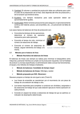 UNIVERSIDAD CATÓLICA SANTO TORIBIO DE MOGROVEJO
INGENIERÍA DE MÉTODOS | Ing. Sonia Mirtha Salazar Zegarra
9 | P á g i n a
1) Cantidad: El volumen o cantidad de producción debe ser suficiente para cubrir
el costo de la preparación de la línea. Esto depende del ritmo de producción y
de la duración que tendrá la tarea.
2) Equilibrio: Los tiempos necesarios para cada operación deben ser
aproximadamente iguales.
3) Continuidad: Deben tomarse precauciones para asegurar un aprovisionamiento
continuo del material, piezas, sub-ensambles, etc., y la prevención de fallas de
equipo.
Los casos típicos de balanceo de línea de producción son:
 Conocidos los tiempos de las operaciones,
determinar el número de operarios
necesarios para cada operación.
 Conocido el tiempo de ciclo, minimizar el
número de estaciones de trabajo.
 Conocido el número de estaciones de
trabajo, asignar elementos de trabajo a la
misma.
3.7. Métodos para el balance de línea
 Método Heurístico de balanceo de líneas
El balanceo de líneas casi siempre se realiza para minimizar el desequilibrio entre
máquinas y personal mientras se cumple con la producción requerida. Con la finalidad
de producir a una tasa especificada, la administración debe conocer las herramientas,
el equipo y los métodos de trabajos empleados.
 Método de balanceo: Candidato de tiempo mayor
 Método de balanceo de líneas: Kilbridge y wester.
 Método propuesto por M.E. Slaverson:
Slaveson propone un tiempo de ocio igual a cero (Tocio=0)
 Las líneas de ensamble se caracterizan por el movimiento de una pieza de
trabajo de una estación de trabajo a otra.
 Las tareas requeridas para completar un producto son divididas y asignadas a
las estaciones de trabajo tal que cada estación ejecuta la misma operación en
cada producto.
 Consiste en asignar las tareas a estaciones de trabajo tal que se optimice un
indicador de desempeño determinado.
Ilustración 7: ESTACIÓN DE TRABAJO
 