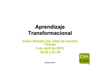 Aprendizaje
   Transformacional
Cómo afrontar los retos de nuestro
             Tiempo
        4 de abril de 2013
          18:30 a 21:30

             Eduardo Sanz
 