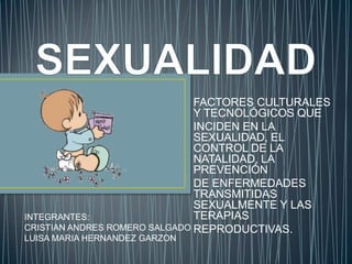 FACTORES CULTURALES
                               Y TECNOLÓGICOS QUE
                               INCIDEN EN LA
                               SEXUALIDAD, EL
                               CONTROL DE LA
                               NATALIDAD, LA
                               PREVENCIÓN
                               DE ENFERMEDADES
                               TRANSMITIDAS
                               SEXUALMENTE Y LAS
INTEGRANTES:                   TERAPIAS
CRISTIAN ANDRES ROMERO SALGADO REPRODUCTIVAS.
LUISA MARIA HERNANDEZ GARZON
 