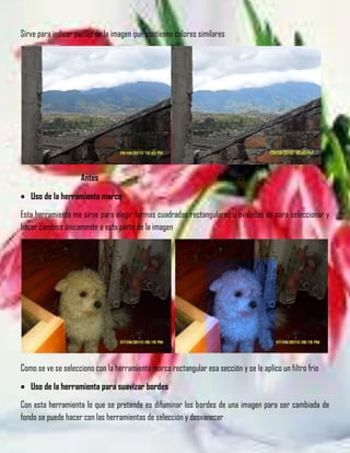 Sirve para indicar partes de la imagen que contienen colores similares




                    Antes                                          después

   Uso de la herramienta marco
Esta herramienta me sirve para elegir formas cuadradas rectangulares u ovaladas es para seleccionar y
hacer cambios únicamente a esta parte de la imagen




                                                   h
Como se ve se selecciono con la herramienta marco rectangular esa sección y se le aplico un filtro frio

   Uso de la herramienta para suavizar bordes
Con esta herramienta lo que se pretende es difuminar los bordes de una imagen para ser cambiada de
fondo se puede hacer con las herramientas de selección y desvanecer
 