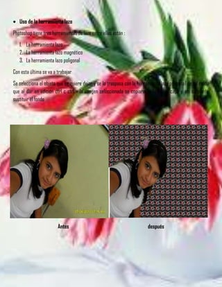 Uso de la herramienta lazo
Photoshop tiene tres herramientas de lazo entre ellas están :
   1. La herramienta lazo
   2. La herramienta lazo magnético
   3. La herramienta lazo poligonal
Con esta última se va a trabajar
Se selecciona el objeto que se quiere dejar y se lo traspasa con la herramienta lazo poligonal de tal modo
que al dar en edición ctrl c ctrl v la imagen seleccionada se copiara en la nueva capa y asi se puede
sustituir el fondo




                        Antes                                           después
 
