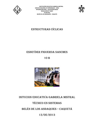 INSTITUCIÓN EDUCATIVA GABRIELA MISTRAL
SERVICIO NACIONAL DE APRENDIZAJE – SENA
INTEGRACIÓN SENA – EDUCACIÓN MEDIA
RESOLUCIÓN N° 01047
07:09:2010
BELÉN DE LOS ANDAQUÍES - CAQUETÁ
Estructuras cíclicas
ESNEYDER FIGUEROA SANCHES
10 B
INITUCION Educativa Gabriela mistral
Técnico en sistemas
Belén de los andaquies – Caquetá
13/08/2013
 