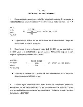 TALLER 4
DISTRIBUCIONES MUÉSTRALES
1. En una población normal, con media 72,1 y desviación estándar 3,1, encuentre la
probabilidad de que, en una muestra de 90 observaciones, la media sea menor que 71,7.
µ = 72,1
σ = 3,1
n = 90
P(ẋ<71.7)
 La probabilidad de que una de las muestras de 90 observaciones, tenga una
media menor de 71,7 es de 11,12%
2. En un banco de ahorros, la cuenta media de $ 659.320, con una desviación de
$18.000. ¿Cuál es la probabilidad de que un grupo de 400 cuentas, elegidas al azar,
tenga un depósito medio de $660.000 o más?
µ = 659320
σ = 18000
n = 400
P(ẋ>660,000)
 Existe una probabilidad del 22.66% de que las cuentas elegidas al azar tengan un
deposito medio de $660.000 o más.
3. En cierta región los salarios diarios de los mineros del carbón están distribuidos
normalmente con una media de $864.500 y una desviación estándar de $15.000. ¿Cuál
es la probabilidad de que una muestra representativa de 25 mineros, tenga un promedio
diario inferior a $857.500?
Z =
71,7 -72,1
= -1,22 = 0,11123 * 100 = 11.12%
3,1
√90
Z =
660000 -659320
= 0,75 = 0,77337 =0.22 *100 = 22.66%
18000
√400
 