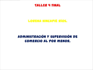 TALLER 4 FINAL



     Lorena Hincapié Ríos.



Administración y supervisión de
   comercio al por menor.

        Instituto Asys
           Rionegro
              2012
 