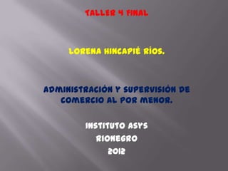 TALLER 4 FINAL



     Lorena Hincapié Ríos.



Administración y supervisión de
   comercio al por menor.

        Instituto Asys
           Rionegro
              2012
 