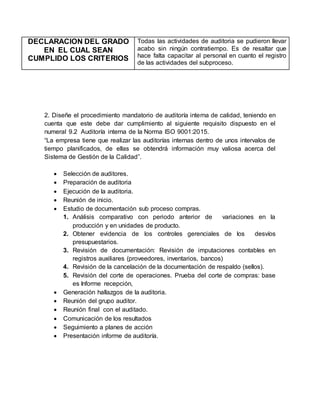 DECLARACION DEL GRADO
EN EL CUAL SEAN
CUMPLIDO LOS CRITERIOS
Todas las actividades de auditoria se pudieron llevar
acabo sin ningún contratiempo. Es de resaltar que
hace falta capacitar al personal en cuanto el registro
de las actividades del subproceso.
2. Diseñe el procedimiento mandatorio de auditoría interna de calidad, teniendo en
cuenta que este debe dar cumplimiento al siguiente requisito dispuesto en el
numeral 9.2 Auditoría interna de la Norma ISO 9001:2015.
“La empresa tiene que realizar las auditorías internas dentro de unos intervalos de
tiempo planificados, de ellas se obtendrá información muy valiosa acerca del
Sistema de Gestión de la Calidad”.
 Selección de auditores.
 Preparación de auditoria
 Ejecución de la auditoria.
 Reunión de inicio.
 Estudio de documentación sub proceso compras.
1. Análisis comparativo con periodo anterior de variaciones en la
producción y en unidades de producto.
2. Obtener evidencia de los controles gerenciales de los desvíos
presupuestarios.
3. Revisión de documentación: Revisión de imputaciones contables en
registros auxiliares (proveedores, inventarios, bancos)
4. Revisión de la cancelación de la documentación de respaldo (sellos).
5. Revisión del corte de operaciones. Prueba del corte de compras: base
es Informe recepción,
 Generación hallazgos de la auditoria.
 Reunión del grupo auditor.
 Reunión final con el auditado.
 Comunicación de los resultados
 Seguimiento a planes de acción
 Presentación informe de auditoría.
 
