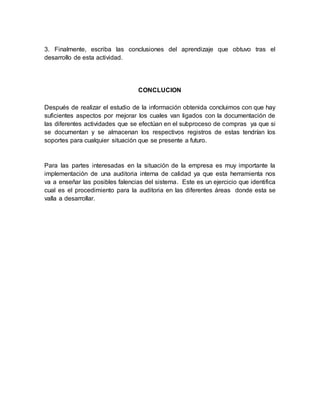3. Finalmente, escriba las conclusiones del aprendizaje que obtuvo tras el
desarrollo de esta actividad.
CONCLUCION
Después de realizar el estudio de la información obtenida concluimos con que hay
suficientes aspectos por mejorar los cuales van ligados con la documentación de
las diferentes actividades que se efectúan en el subproceso de compras ya que si
se documentan y se almacenan los respectivos registros de estas tendrían los
soportes para cualquier situación que se presente a futuro.
Para las partes interesadas en la situación de la empresa es muy importante la
implementación de una auditoria interna de calidad ya que esta herramienta nos
va a enseñar las posibles falencias del sistema. Este es un ejercicio que identifica
cual es el procedimiento para la auditoria en las diferentes áreas donde esta se
valla a desarrollar.
 