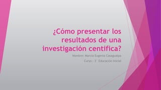 ¿Cómo presentar los
resultados de una
investigación centifica?
Nombre: Marcia Eugenia Casagualpa
Curso : 3° Educación Inicial
 