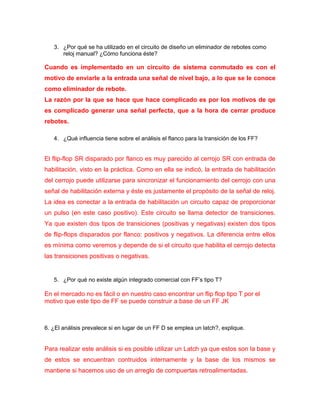 3. ¿Por qué se ha utilizado en el circuito de diseño un eliminador de rebotes como reloj manual? ¿Cómo funciona éste? 
Cuando es implementado en un circuito de sistema conmutado es con el motivo de enviarle a la entrada una señal de nivel bajo, a lo que se le conoce como eliminador de rebote. 
La razón por la que se hace que hace complicado es por los motivos de qe es complicado generar una señal perfecta, que a la hora de cerrar produce rebotes. 
4. ¿Qué influencia tiene sobre el análisis el flanco para la transición de los FF? 
El flip-flop SR disparado por flanco es muy parecido al cerrojo SR con entrada de habilitación, visto en la práctica. Como en ella se indicó, la entrada de habilitación del cerrojo puede utilizarse para sincronizar el funcionamiento del cerrojo con una señal de habilitación externa y éste es justamente el propósito de la señal de reloj. La idea es conectar a la entrada de habilitación un circuito capaz de proporcionar un pulso (en este caso positivo). Este circuito se llama detector de transiciones. Ya que existen dos tipos de transiciones (positivas y negativas) existen dos tipos de flip-flops disparados por flanco: positivos y negativos. La diferencia entre ellos es mínima como veremos y depende de si el circuito que habilita el cerrojo detecta las transiciones positivas o negativas. 
5. ¿Por qué no existe algún integrado comercial con FF’s tipo T? 
En el mercado no es fácil o en nuestro caso encontrar un flip flop tipo T por el motivo que este tipo de FF se puede construir a base de un FF JK 
6. ¿El análisis prevalece si en lugar de un FF D se emplea un latch?, explique. 
Para realizar este análisis si es posible utilizar un Latch ya que estos son la base y de estos se encuentran contruidos internamente y la base de los mismos se mantiene si hacemos uso de un arreglo de compuertas retroalimentadas.  