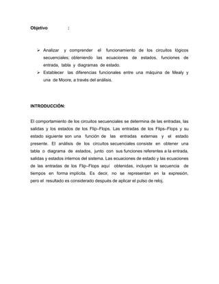 Objetivo : 
 Analizar y comprender el funcionamiento de los circuitos lógicos secuenciales; obteniendo las ecuaciones de estados, funciones de entrada, tabla y diagramas de estado. 
 Establecer las diferencias funcionales entre una máquina de Mealy y una de Moore, a través del análisis. 
INTRODUCCIÓN: 
El comportamiento de los circuitos secuenciales se determina de las entradas, las salidas y los estados de los Flip–Flops. Las entradas de los Flips–Flops y su estado siguiente son una función de las entradas externas y el estado presente. El análisis de los circuitos secuenciales consiste en obtener una tabla o diagrama de estados, junto con sus funciones referentes a la entrada, salidas y estados internos del sistema. Las ecuaciones de estado y las ecuaciones de las entradas de los Flip–Flops aquí obtenidas, incluyen la secuencia de tiempos en forma implícita. Es decir, no se representan en la expresión, pero el resultado es considerado después de aplicar el pulso de reloj. 
 