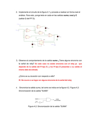 2. Implemente el circuito de la figura 4.1 y proceda a realizar en forma real el análisis. Para esto, ponga leds en cada en las salidas suma, cout y C (salida Q del FF D). 
3. Observe el comportamiento de la salida suma ¿Tiene alguna sincronía con la señal de reloj? En este caso no existe sincronía con el reloj ya que depende de la salida del ff tipo D, y los ff tipo D presentan a su salida el mismo dato de entrada. 
¿Cómo es su duración con respecto a ella? 
R/. No ocurre o se logra ver alguna sincronía de la señal del reloj. 
4. Sincronice la salida suma, tal como se indica en la figura 4.2. Figura 4.2: Sincronización de la salida "SUMA" 
Figura 4.2: Sincronización de la salida "SUMA" 
 