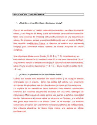 INVESTIGACION COMPLEMENTARIA 
1. ¿Cuándo es preferible utilizar máquinas de Mealy? 
Cuando se suministra un modelo matemático rudimentario para las máquinas de cifrado, y una máquina de Mealy puede ser diseñada para darle una cadena de letras (una secuencia de entradas), esto puede procesarlo en una secuencia de salidas. Sin embargo, aunque se podría probablemente usar un modelo de Mealy para describir una Máquina Enigma, el diagrama de estados sería demasiado complejo para suministrar medios factibles de diseñar máquinas de cifrado complejas. 
Una máquina de Mealy es una 6-tupla, (S, S0, Σ, Λ, T, G), consistiendo en un conjunto finito de estados (S) un estado inicial S0 el cual es un elemento de (S) un conjunto finito llamado el alfabeto entrada (Σ) un conjunto finito llamado el alfabeto salida (Λ) una función de transiciones (T : S × Σ → S) una función de salida (G : S × Σ → Λ) 
2. ¿Cuándo es preferible utilizar máquinas de Moore? 
Cuando Las salidas solo dependen del estado interno y de cualquier entrada sincronizada con el circuito, donde las salidas del sistema son únicamente sincrónicas. Un ejemplo de este tipo de máquinas de estado son los contadores 
La mayoría de las electrónicas están diseñadas como sistemas secuenciales síncronos. Los sistemas secuenciales síncronos son una forma restringida de máquinas de Moore donde el estado cambia solo cuando la señal de reloj global cambia. Normalmente el estado actual se almacena en Flip-flops, y la señal de reloj global está conectada a la entrada "clock" de los flip-flops. Los sistemas secuenciales síncronos son una manera de resolver problemas de Metastabilidad. Una máquina electrónica de Moore típica incluye una cadena de Lógica combinacional  