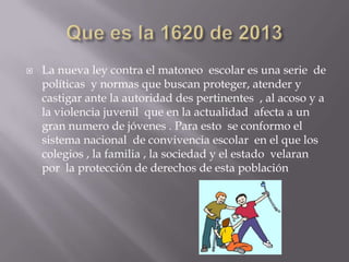 

La nueva ley contra el matoneo escolar es una serie de
políticas y normas que buscan proteger, atender y
castigar ante la autoridad des pertinentes , al acoso y a
la violencia juvenil que en la actualidad afecta a un
gran numero de jóvenes . Para esto se conformo el
sistema nacional de convivencia escolar en el que los
colegios , la familia , la sociedad y el estado velaran
por la protección de derechos de esta población

 