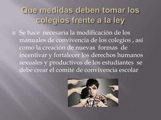 

Se hace necesaria la modificación de los
manuales de convivencia de los colegios , así
como la creación de nuevas formas de
incentivar y fortalecer los derechos humanos
sexuales y productivos de los estudiantes se
debe crear el comité de convivencia escolar

 