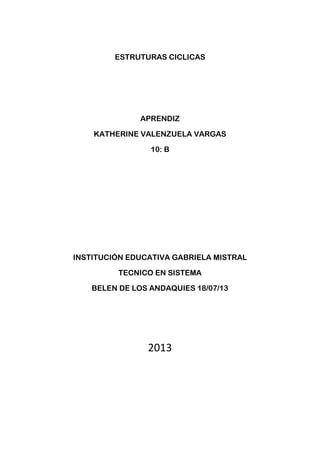 ESTRUTURAS CICLICAS
APRENDIZ
KATHERINE VALENZUELA VARGAS
10: B
INSTITUCIÓN EDUCATIVA GABRIELA MISTRAL
TECNICO EN SISTEMA
BELEN DE LOS ANDAQUIES 18/07/13
2013
 