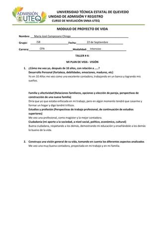 UNIVERSIDAD TÉCNICA ESTATAL DE QUEVEDO
UNIDAD DE ADMISIÓN Y REGISTRO
CURSO DE NIVELACIÓN SNNA-UTEQ
MODULO DE PROYECTO DE VIDA
Nombre: ___________________________________________________________________
Grupo: __________________________Fecha:________________________________
Carrera:______________________________Modalidad:___________________________
TALLER # 4:
MI PLAN DE VIDA - VISIÓN
1. ¿Cómo me veo yo, después de 10 años, con relación a …..?
Desarrollo Personal (fortaleza, debilidades, emociones, madurez, etc)
Yo en 10 Años me veo como una excelente contadora, trabajando en un banco y logrando mis
sueños.
Familia y afectividad (Relaciones familiares, opciones y elección de pareja, perspectivas de
construcción de una nueva familia)
Diría que yo que estaba enfocada en mi trabajo, pero en algún momento tendré que casarme y
formar un hogar y digo tendré trillizos.
Estudios y profesión (Perspectivas de trabajo profesional, de continuación de estudios
superiores)
Me veo una profesional, como magister y la mejor contadora.
Ciudadanía (mi aporte a la sociedad, a nivel social, político, económico, cultural)
Buena ciudadana, respetando a los demás, demostrando mi educación y enseñándole a los demás
lo bueno de la vida.
2. Construya una visión general de su vida, tomando en cuenta los diferentes aspectos analizados
Me veo una muy buena contadora, proyectada en mi trabajo y en mi familia.
María José Campozano Chinga
I58 22 de Septiembre
CPA Intensivo
 